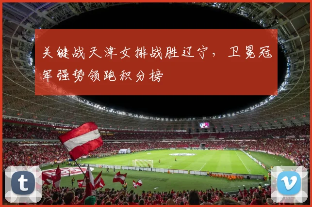 关键战天津女排战胜辽宁，卫冕冠军强势领跑积分榜