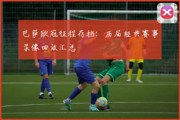 巴萨欧冠征程存档：历届经典赛事录像回放汇总