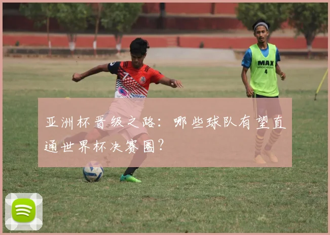 亚洲杯晋级之路：哪些球队有望直通世界杯决赛圈？