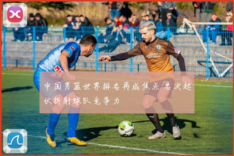 中国男篮世界排名再成焦点 名次起伏折射球队竞争力