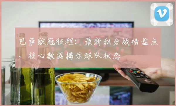 巴萨欧冠征程：最新积分战绩盘点，核心数据揭示球队状态