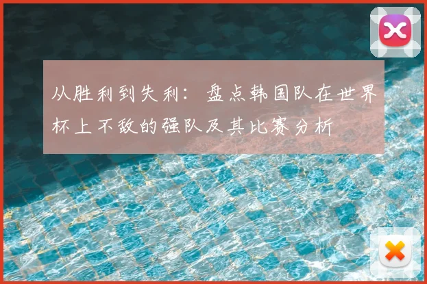 从胜利到失利：盘点韩国队在世界杯上不敌的强队及其比赛分析