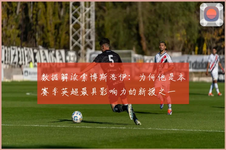 数据解读索博斯洛伊：为何他是本赛季英超最具影响力的新援之一