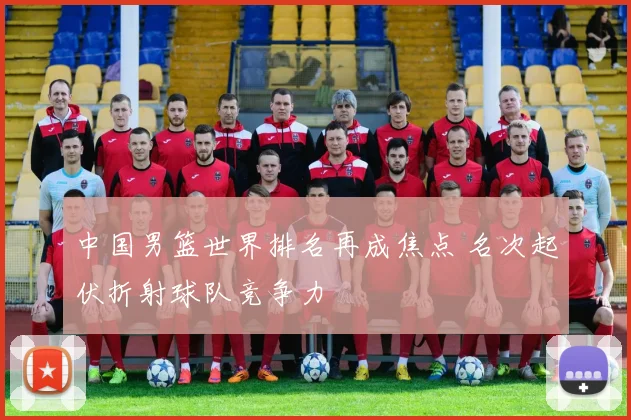 中国男篮世界排名再成焦点 名次起伏折射球队竞争力