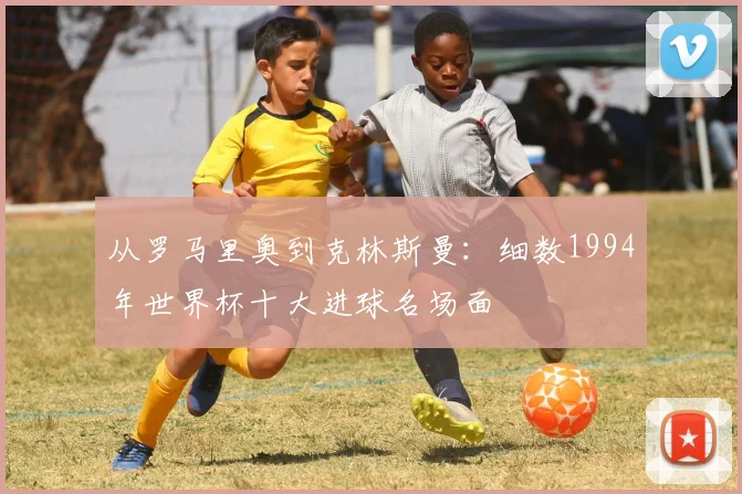 从罗马里奥到克林斯曼：细数1994年世界杯十大进球名场面