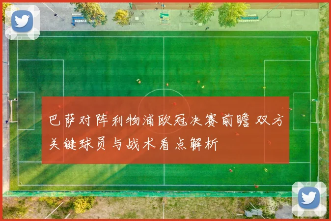 巴萨对阵利物浦欧冠决赛前瞻 双方关键球员与战术看点解析