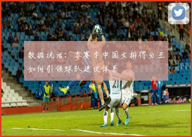 数据说话：本赛季中国女排得分王如何引领球队进攻体系