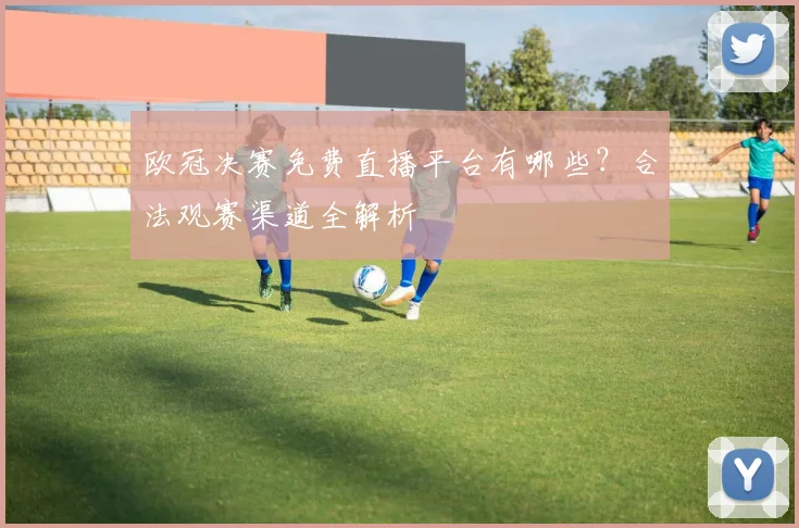 欧冠决赛免费直播平台有哪些？合法观赛渠道全解析